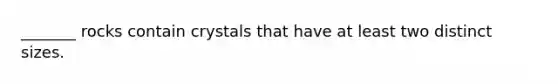_______ rocks contain crystals that have at least two distinct sizes.