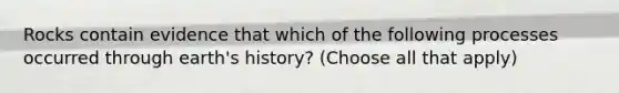 Rocks contain evidence that which of the following processes occurred through earth's history? (Choose all that apply)