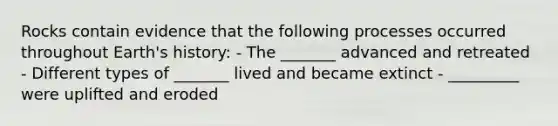 Rocks contain evidence that the following processes occurred throughout Earth's history: - The _______ advanced and retreated - Different types of _______ lived and became extinct - _________ were uplifted and eroded