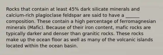 Rocks that contain at least 45% dark silicate minerals and calcium-rich plagioclase feldspar are said to have a ______ composition. These contain a high percentage of ferromagnesian minerals (Mafic). Because of their iron content, mafic rocks are typically darker and denser than granitic rocks. These rocks make up the ocean floor as well as many of the volcanic islands located within the ocean basin.