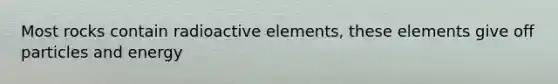 Most rocks contain radioactive elements, these elements give off particles and energy