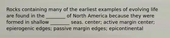 Rocks containing many of the earliest examples of evolving life are found in the ________ of North America because they were formed in shallow ________ seas. center; active margin center; epierogenic edges; passive margin edges; epicontinental