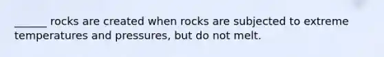 ______ rocks are created when rocks are subjected to extreme temperatures and pressures, but do not melt.