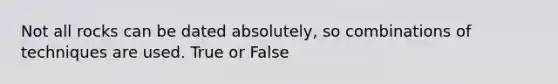 Not all rocks can be dated absolutely, so combinations of techniques are used. True or False