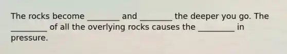 The rocks become ________ and ________ the deeper you go. The _________ of all the overlying rocks causes the _________ in pressure.