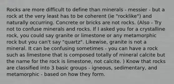 Rocks are more difficult to define than minerals - messier - but a rock at the very least has to be coherent (ie "rocklike") and naturally occurring. Concrete or bricks are not rocks. (Also - Try not to confuse <a href='https://www.questionai.com/knowledge/kvT7UCwR6X-minerals-and-rocks' class='anchor-knowledge'>minerals and rocks</a>. If I asked you for a crystalline rock, you could say granite or limestone or any metamorphic rock but you can't say "quartz". Likewise, granite is not a mineral. It can be confusing sometimes - you can have a rock such as limestone that is composed totally of mineral calcite but the name for the rock is limestone, not calcite. ) Know that rocks are classified into 3 basic groups - igneous, sedimentary, and metamorphic - based on how they form.