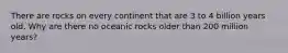 There are rocks on every continent that are 3 to 4 billion years old. Why are there no oceanic rocks older than 200 million years?