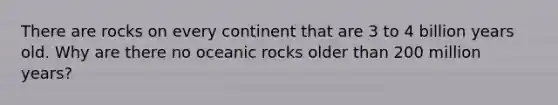 There are rocks on every continent that are 3 to 4 billion years old. Why are there no oceanic rocks older than 200 million years?