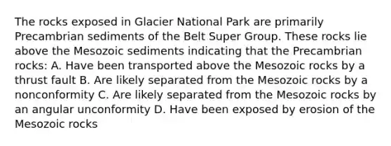 The rocks exposed in Glacier National Park are primarily Precambrian sediments of the Belt Super Group. These rocks lie above the Mesozoic sediments indicating that the Precambrian rocks: A. Have been transported above the Mesozoic rocks by a thrust fault B. Are likely separated from the Mesozoic rocks by a nonconformity C. Are likely separated from the Mesozoic rocks by an angular unconformity D. Have been exposed by erosion of the Mesozoic rocks