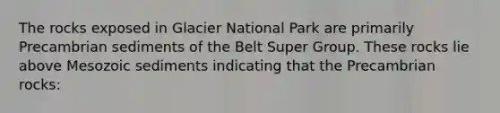 The rocks exposed in Glacier National Park are primarily Precambrian sediments of the Belt Super Group. These rocks lie above Mesozoic sediments indicating that the Precambrian rocks: