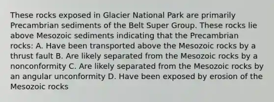 These rocks exposed in Glacier National Park are primarily Precambrian sediments of the Belt Super Group. These rocks lie above Mesozoic sediments indicating that the Precambrian rocks: A. Have been transported above the Mesozoic rocks by a thrust fault B. Are likely separated from the Mesozoic rocks by a nonconformity C. Are likely separated from the Mesozoic rocks by an angular unconformity D. Have been exposed by erosion of the Mesozoic rocks