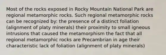 Most of the rocks exposed in Rocky Mountain National Park are regional metamorphic rocks. Such regional metamorphic rocks can be recognized by: the presence of a distinct foliation (alignment of platy minerals) their proximity to small igneous intrusions that caused the metamorphism the fact that all regional metamorphic rocks are Precambrian in age their characteristic lack of foliation (alignment of platy minerals)