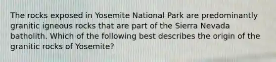 The rocks exposed in Yosemite National Park are predominantly granitic igneous rocks that are part of the Sierra Nevada batholith. Which of the following best describes the origin of the granitic rocks of Yosemite?