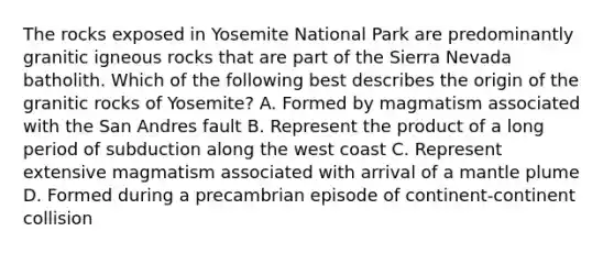 The rocks exposed in Yosemite National Park are predominantly granitic igneous rocks that are part of the Sierra Nevada batholith. Which of the following best describes the origin of the granitic rocks of Yosemite? A. Formed by magmatism associated with the San Andres fault B. Represent the product of a long period of subduction along the west coast C. Represent extensive magmatism associated with arrival of a mantle plume D. Formed during a precambrian episode of continent-continent collision