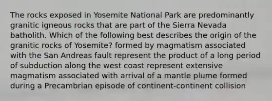 The rocks exposed in Yosemite National Park are predominantly granitic igneous rocks that are part of the Sierra Nevada batholith. Which of the following best describes the origin of the granitic rocks of Yosemite? formed by magmatism associated with the San Andreas fault represent the product of a long period of subduction along the west coast represent extensive magmatism associated with arrival of a mantle plume formed during a Precambrian episode of continent-continent collision