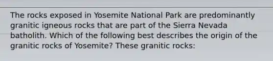 The rocks exposed in Yosemite National Park are predominantly granitic igneous rocks that are part of the Sierra Nevada batholith. Which of the following best describes the origin of the granitic rocks of Yosemite? These granitic rocks: