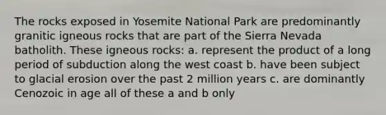 The rocks exposed in Yosemite National Park are predominantly granitic igneous rocks that are part of the Sierra Nevada batholith. These igneous rocks: a. represent the product of a long period of subduction along the west coast b. have been subject to glacial erosion over the past 2 million years c. are dominantly Cenozoic in age all of these a and b only