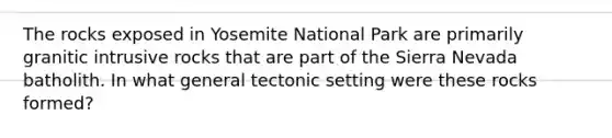 The rocks exposed in Yosemite National Park are primarily granitic intrusive rocks that are part of the Sierra Nevada batholith. In what general tectonic setting were these rocks formed?