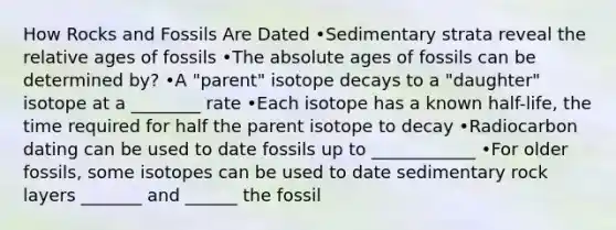 How Rocks and Fossils Are Dated •Sedimentary strata reveal the relative ages of fossils •The absolute ages of fossils can be determined by? •A "parent" isotope decays to a "daughter" isotope at a ________ rate •Each isotope has a known half-life, the time required for half the parent isotope to decay •Radiocarbon dating can be used to date fossils up to ____________ •For older fossils, some isotopes can be used to date sedimentary rock layers _______ and ______ the fossil