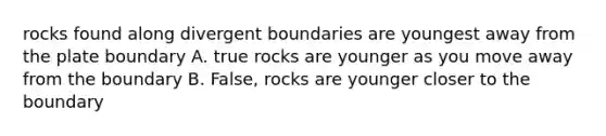 rocks found along divergent boundaries are youngest away from the plate boundary A. true rocks are younger as you move away from the boundary B. False, rocks are younger closer to the boundary