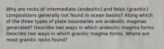 Why are rocks of intermediate (andesitic) and felsic (granitic) compositions generally not found in ocean basins? Along which of the three types of plate boundaries are andesitic magmas generated? Describe two ways in which andesitic magma forms. Describe two ways in which granitic magma forms. Where are most granitic rocks found?