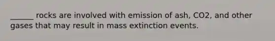 ______ rocks are involved with emission of ash, CO2, and other gases that may result in mass extinction events.