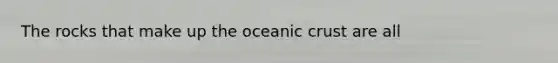 The rocks that make up the oceanic crust are all