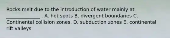 Rocks melt due to the introduction of water mainly at ______________ . A. hot spots B. divergent boundaries C. Continental collision zones. D. subduction zones E. continental rift valleys