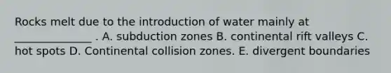 Rocks melt due to the introduction of water mainly at ______________ . A. subduction zones B. continental rift valleys C. hot spots D. Continental collision zones. E. divergent boundaries