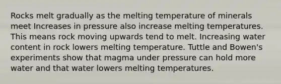 Rocks melt gradually as the melting temperature of minerals meet Increases in pressure also increase melting temperatures. This means rock moving upwards tend to melt. Increasing water content in rock lowers melting temperature. Tuttle and Bowen's experiments show that magma under pressure can hold more water and that water lowers melting temperatures.