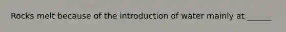 Rocks melt because of the introduction of water mainly at ______