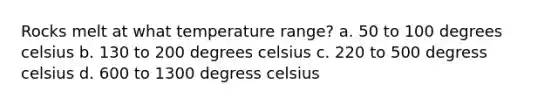 Rocks melt at what temperature range? a. 50 to 100 degrees celsius b. 130 to 200 degrees celsius c. 220 to 500 degress celsius d. 600 to 1300 degress celsius