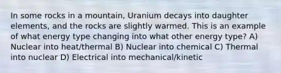 In some rocks in a mountain, Uranium decays into daughter elements, and the rocks are slightly warmed. This is an example of what energy type changing into what other energy type? A) Nuclear into heat/thermal B) Nuclear into chemical C) Thermal into nuclear D) Electrical into mechanical/kinetic