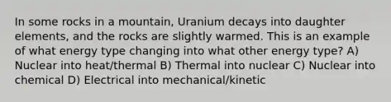 In some rocks in a mountain, Uranium decays into daughter elements, and the rocks are slightly warmed. This is an example of what energy type changing into what other energy type? A) Nuclear into heat/thermal B) Thermal into nuclear C) Nuclear into chemical D) Electrical into mechanical/kinetic