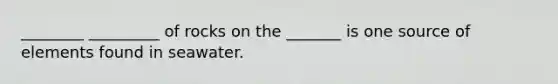 ________ _________ of rocks on the _______ is one source of elements found in seawater.