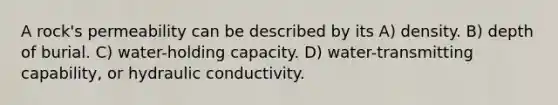 A rock's permeability can be described by its A) density. B) depth of burial. C) water-holding capacity. D) water-transmitting capability, or hydraulic conductivity.