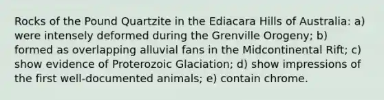Rocks of the Pound Quartzite in the Ediacara Hills of Australia: a) were intensely deformed during the Grenville Orogeny; b) formed as overlapping alluvial fans in the Midcontinental Rift; c) show evidence of Proterozoic Glaciation; d) show impressions of the first well-documented animals; e) contain chrome.