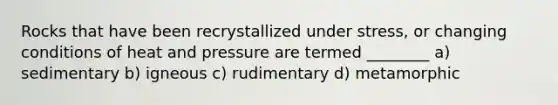 Rocks that have been recrystallized under stress, or changing conditions of heat and pressure are termed ________ a) sedimentary b) igneous c) rudimentary d) metamorphic