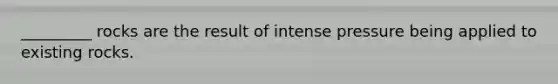 _________ rocks are the result of intense pressure being applied to existing rocks.