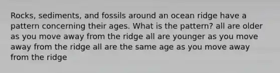 Rocks, sediments, and fossils around an ocean ridge have a pattern concerning their ages. What is the pattern? all are older as you move away from the ridge all are younger as you move away from the ridge all are the same age as you move away from the ridge