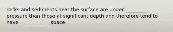 rocks and sediments near the surface are under _________ pressure than those at significant depth and therefore tend to have ____________ space