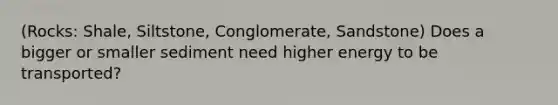 (Rocks: Shale, Siltstone, Conglomerate, Sandstone) Does a bigger or smaller sediment need higher energy to be transported?