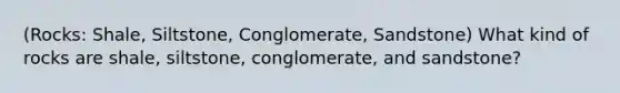 (Rocks: Shale, Siltstone, Conglomerate, Sandstone) What kind of rocks are shale, siltstone, conglomerate, and sandstone?