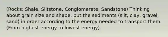 (Rocks: Shale, Siltstone, Conglomerate, Sandstone) Thinking about grain size and shape, put the sediments (silt, clay, gravel, sand) in order according to the energy needed to transport them. (From highest energy to lowest energy).