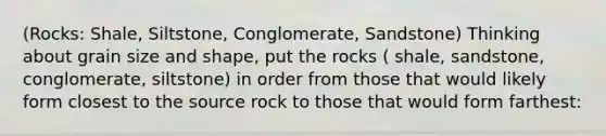 (Rocks: Shale, Siltstone, Conglomerate, Sandstone) Thinking about grain size and shape, put the rocks ( shale, sandstone, conglomerate, siltstone) in order from those that would likely form closest to the source rock to those that would form farthest: