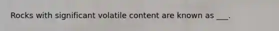 Rocks with significant volatile content are known as ___.