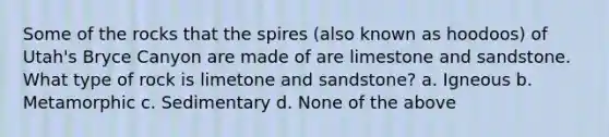 Some of the rocks that the spires (also known as hoodoos) of Utah's Bryce Canyon are made of are limestone and sandstone. What type of rock is limetone and sandstone? a. Igneous b. Metamorphic c. Sedimentary d. None of the above