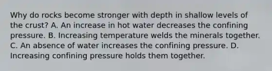 Why do rocks become stronger with depth in shallow levels of the crust? A. An increase in hot water decreases the confining pressure. B. Increasing temperature welds the minerals together. C. An absence of water increases the confining pressure. D. Increasing confining pressure holds them together.