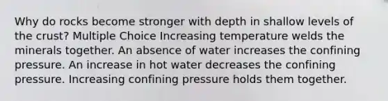 Why do rocks become stronger with depth in shallow levels of the crust? Multiple Choice Increasing temperature welds the minerals together. An absence of water increases the confining pressure. An increase in hot water decreases the confining pressure. Increasing confining pressure holds them together.