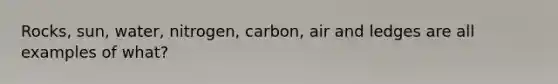 Rocks, sun, water, nitrogen, carbon, air and ledges are all examples of what?